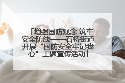 增强国防观念 筑牢安全防线——石桥街道开展“国防安全牢记我心”主题宣传活动